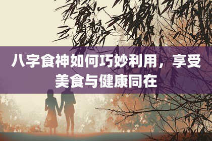 八字食神如何巧妙利用，享受美食与健康同在