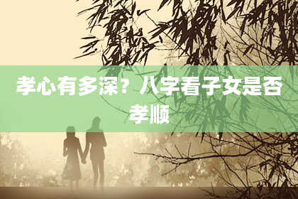 孝心有多深？八字看子女是否孝顺