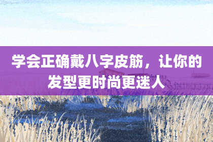 学会正确戴八字皮筋，让你的发型更时尚更迷人
