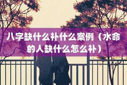 八字缺什么补什么案例（水命的人缺什么怎么补）